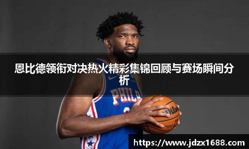 恩比德领衔对决热火精彩集锦回顾与赛场瞬间分析